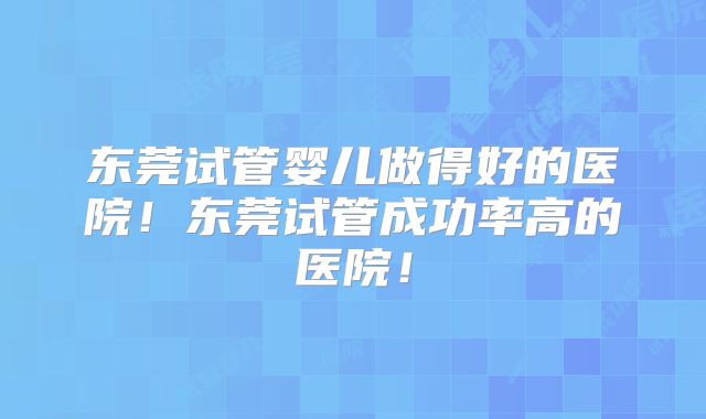 东莞试管婴儿做得好的医院!东莞试管成功率高的医院!