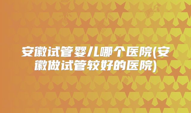 安徽试管婴儿哪个医院(安徽做试管较好的医院)