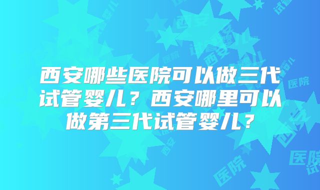西安哪些医院可以做三代试管婴儿？西安哪里可以做第三代试管婴儿？