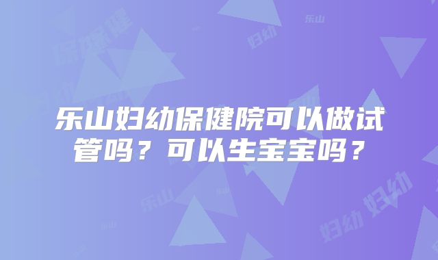 乐山妇幼保健院可以做试管吗？可以生宝宝吗？
