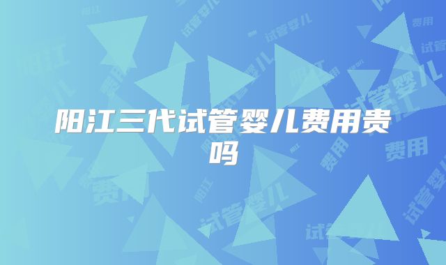 阳江三代试管婴儿费用贵吗