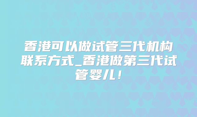 香港可以做试管三代机构联系方式_香港做第三代试管婴儿！