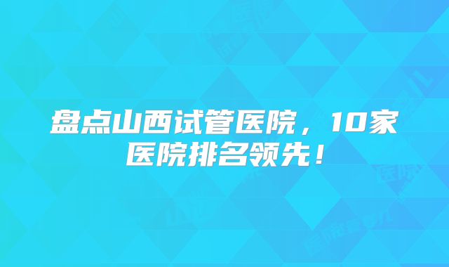 盘点山西试管医院，10家医院排名领先！