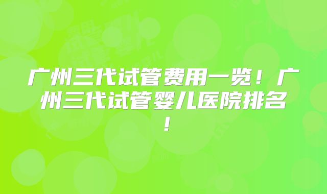 广州三代试管费用一览！广州三代试管婴儿医院排名！