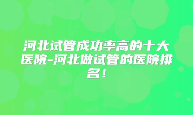 河北试管成功率高的十大医院-河北做试管的医院排名！