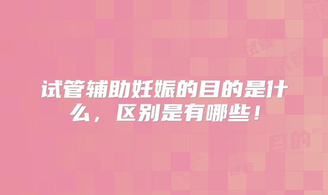试管辅助妊娠的目的是什么,区别是有哪些!