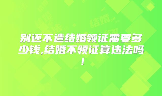 别还不造结婚领证需要多少钱,结婚不领证算违法吗!