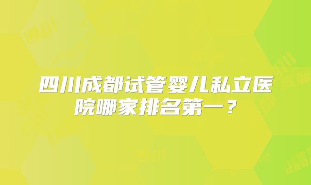 四川成都试管婴儿私立医院哪家排名第一？