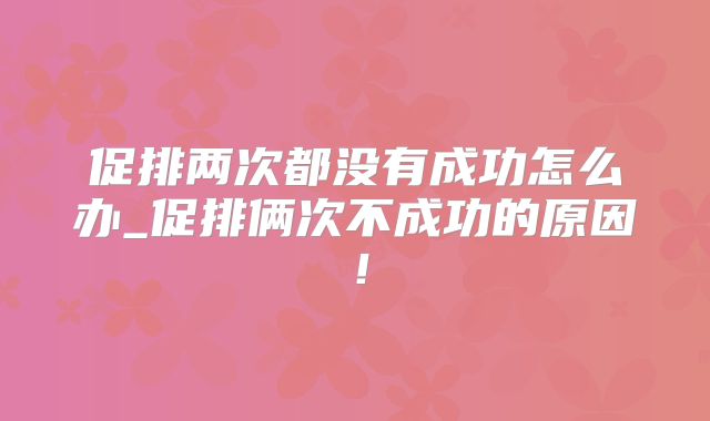 促排两次都没有成功怎么办_促排俩次不成功的原因！