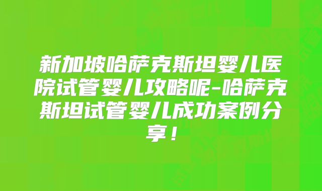 新加坡哈萨克斯坦婴儿医院试管婴儿攻略呢-哈萨克斯坦试管婴儿成功案例分享！