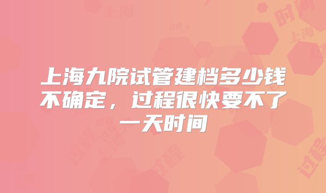 上海九院试管建档多少钱不确定,过程很快要不了一天时间