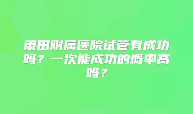 莆田附属医院试管有成功吗？一次能成功的概率高吗？