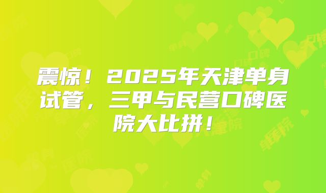 震惊!2025年天津单身试管,三甲与民营口碑医院大比拼!