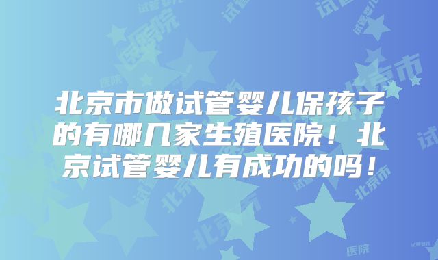 北京市做试管婴儿保孩子的有哪几家生殖医院！北京试管婴儿有成功的吗！