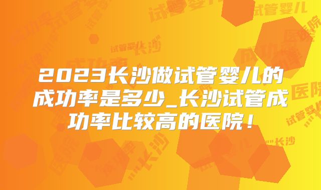 2023长沙做试管婴儿的成功率是多少_长沙试管成功率比较高的医院!