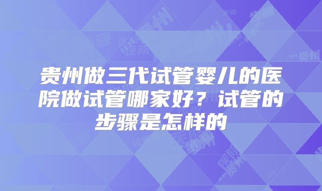 贵州做三代试管婴儿的医院做试管哪家好?试管的步骤是怎样的