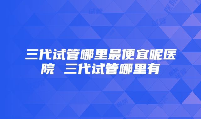 三代试管哪里最便宜呢医院 三代试管哪里有