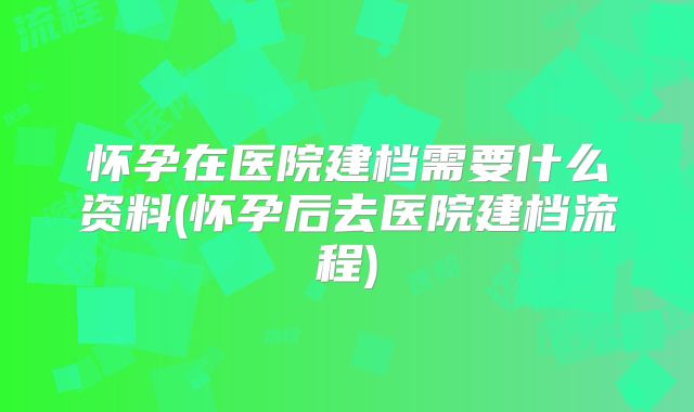 怀孕在医院建档需要什么资料(怀孕后去医院建档流程)
