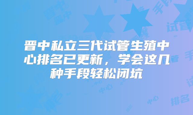 晋中私立三代试管生殖中心排名已更新,学会这几种手段轻松闭坑
