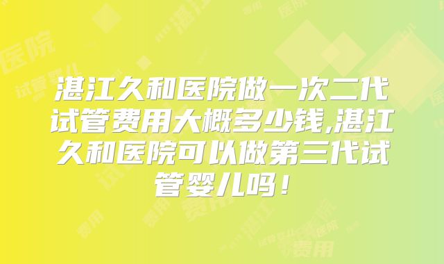 湛江久和医院做一次二代试管费用大概多少钱,湛江久和医院可以做第三代试管婴儿吗！