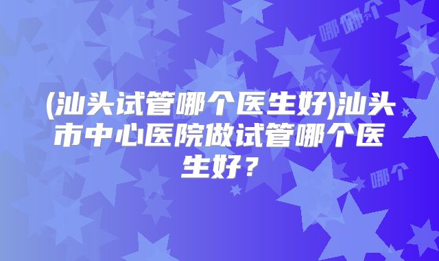 (汕头试管哪个医生好)汕头市中心医院做试管哪个医生好?