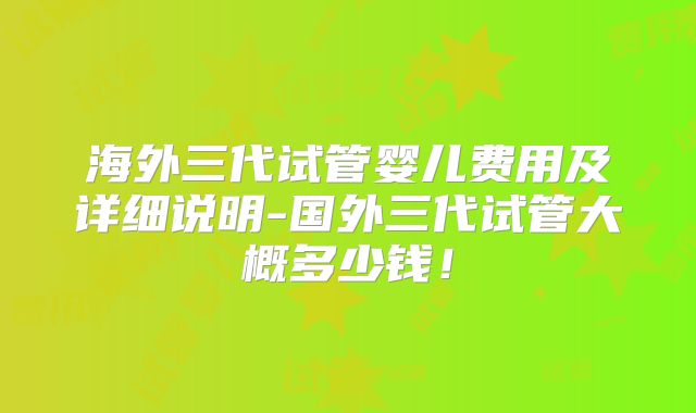 海外三代试管婴儿费用及详细说明-国外三代试管大概多少钱!