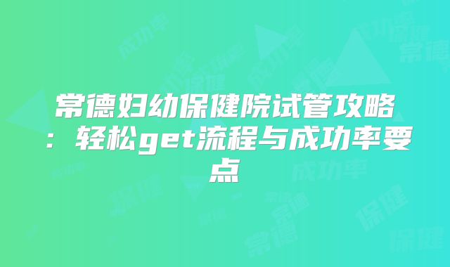 常德妇幼保健院试管攻略:轻松get流程与成功率要点