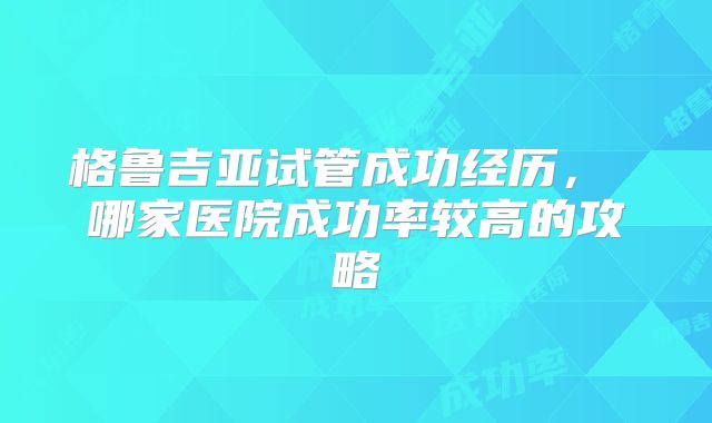 格鲁吉亚试管成功经历， 哪家医院成功率较高的攻略
