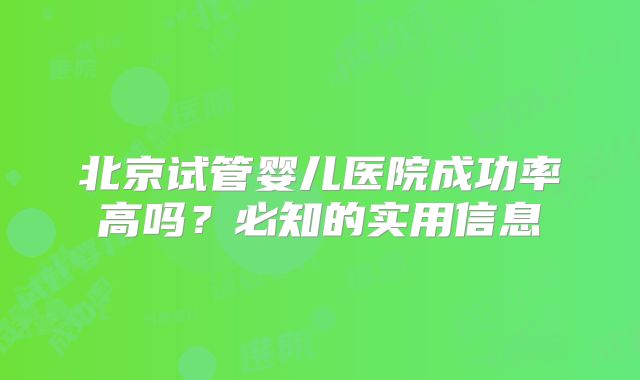 北京试管婴儿医院成功率高吗？必知的实用信息