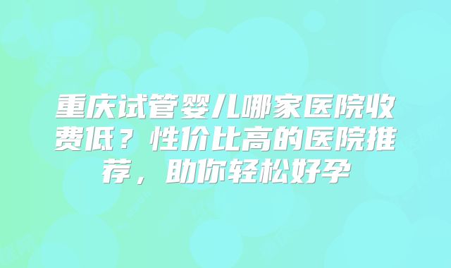 重庆试管婴儿哪家医院收费低?性价比高的医院推荐,助你轻松好孕