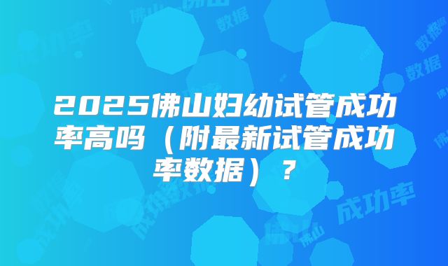 2025佛山妇幼试管成功率高吗（附最新试管成功率数据）？