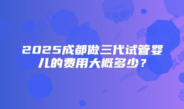 2025成都做三代试管婴儿的费用大概多少？