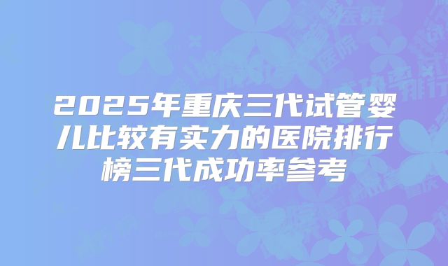 2025年重庆三代试管婴儿比较有实力的医院排行榜三代成功率参考