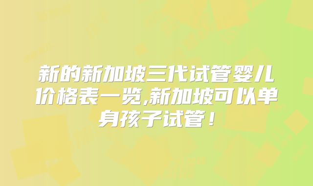 新的新加坡三代试管婴儿价格表一览,新加坡可以单身孩子试管！