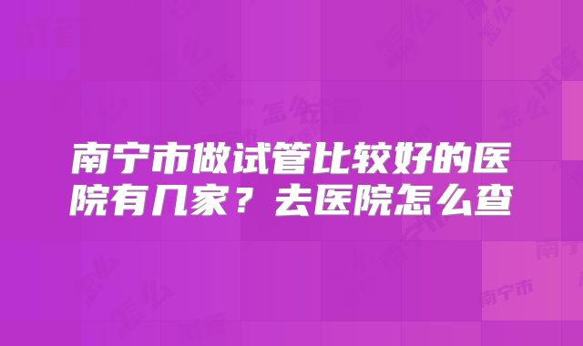 南宁市做试管比较好的医院有几家?去医院怎么查