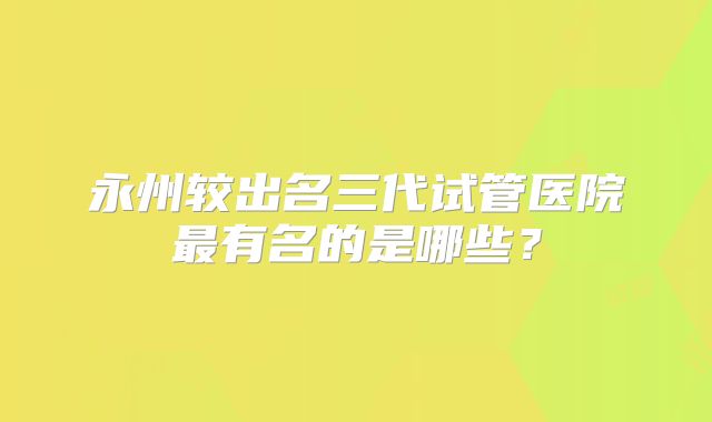 永州较出名三代试管医院最有名的是哪些？