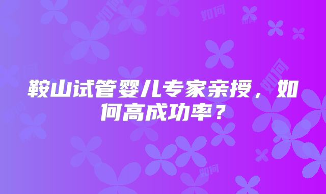 鞍山试管婴儿专家亲授,如何高成功率?