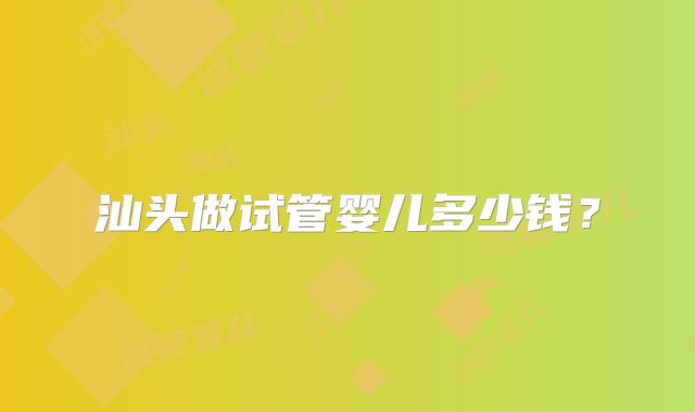 汕头做试管婴儿多少钱？