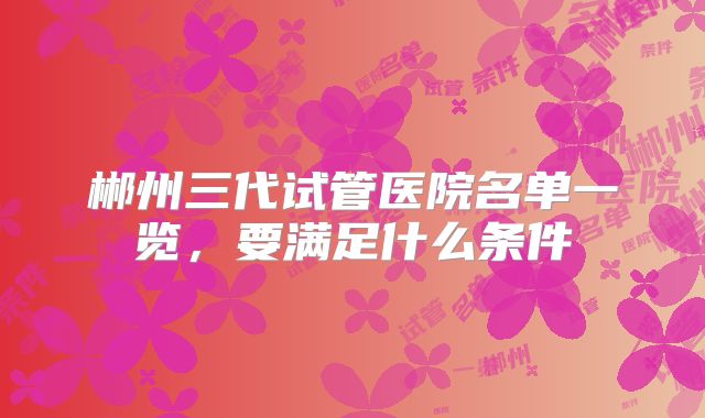 郴州三代试管医院名单一览，要满足什么条件