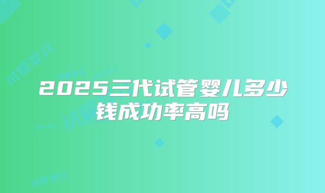 2025三代试管婴儿多少钱成功率高吗