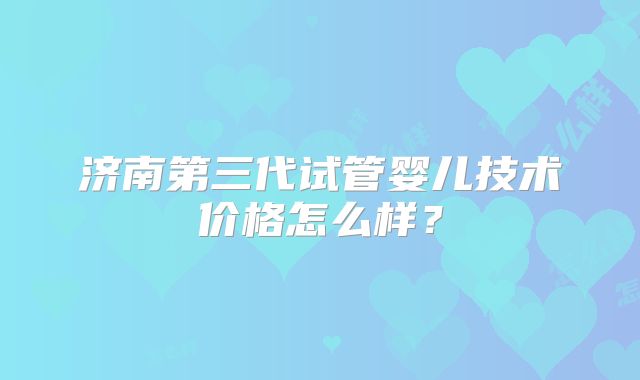 济南第三代试管婴儿技术价格怎么样？