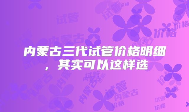 内蒙古三代试管价格明细,其实可以这样选