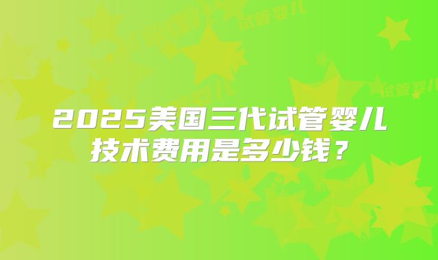 2025美国三代试管婴儿技术费用是多少钱?