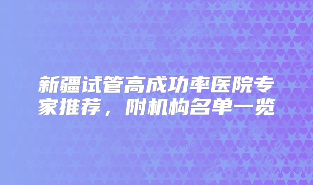新疆试管高成功率医院专家推荐,附机构名单一览