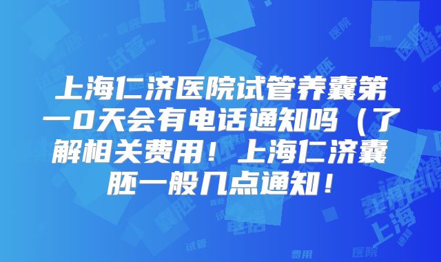 上海仁济医院试管养囊第一0天会有电话通知吗(了解相关费用!上海仁济囊胚一般几点通知!