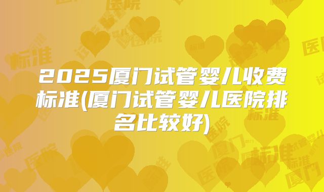 2025厦门试管婴儿收费标准(厦门试管婴儿医院排名比较好)
