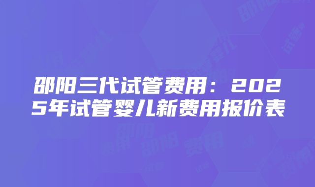 邵阳三代试管费用：2025年试管婴儿新费用报价表