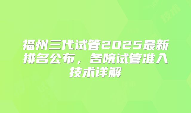 福州三代试管2025最新排名公布，各院试管准入技术详解