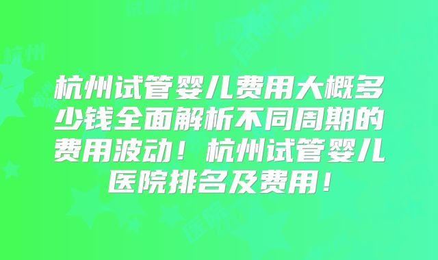 杭州试管婴儿费用大概多少钱全面解析不同周期的费用波动！杭州试管婴儿医院排名及费用！