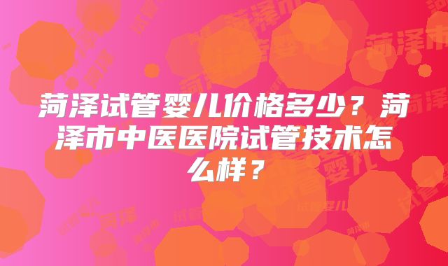 菏泽试管婴儿价格多少?菏泽市中医医院试管技术怎么样?